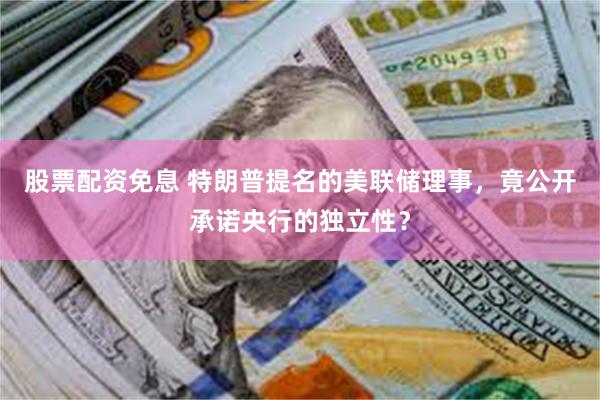 股票配资免息 特朗普提名的美联储理事，竟公开承诺央行的独立性？