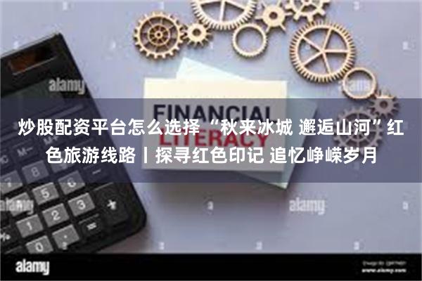 炒股配资平台怎么选择 “秋来冰城 邂逅山河”红色旅游线路丨探寻红色印记 追忆峥嵘岁月