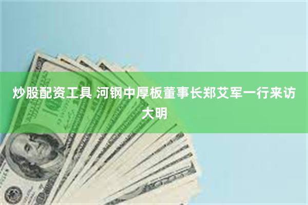炒股配资工具 河钢中厚板董事长郑艾军一行来访大明