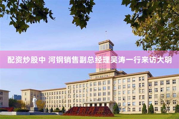配资炒股中 河钢销售副总经理吴涛一行来访大明