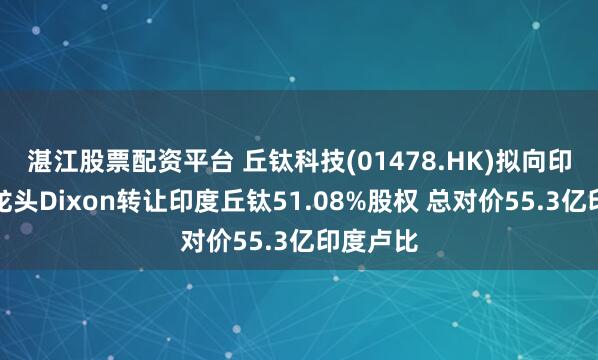 湛江股票配资平台 丘钛科技(01478.HK)拟向印度本土龙头Dixon转让印度丘钛51.08%股权 总对价55.3亿印度卢比