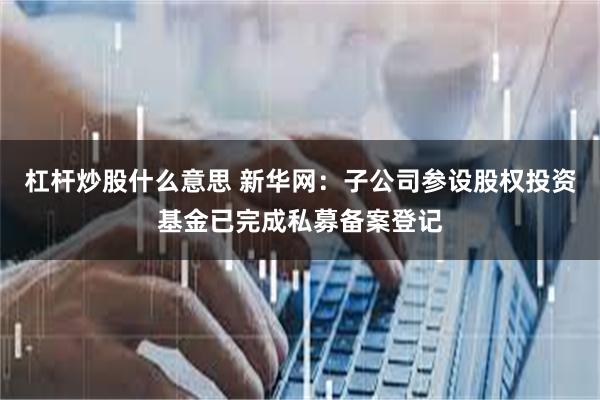 杠杆炒股什么意思 新华网：子公司参设股权投资基金已完成私募备案登记