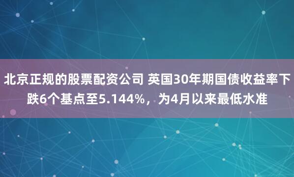 北京正规的股票配资公司 英国30年期国债收益率下跌6个基点至5.144%，为4月以来最低水准