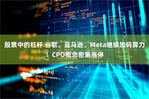 股票中的杠杆 谷歌、亚马逊、Meta继续加码算力！CPO概念密集涨停