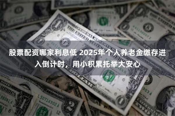 股票配资哪家利息低 2025年个人养老金缴存进入倒计时，用小积累托举大安心