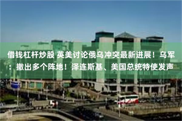 借钱杠杆炒股 英美讨论俄乌冲突最新进展！乌军：撤出多个阵地！泽连斯基、美国总统特使发声