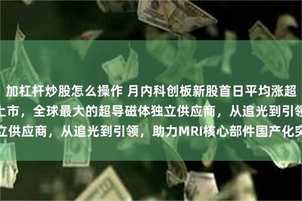 加杠杆炒股怎么操作 月内科创板新股首日平均涨超350%，健信超导今日上市，全球最大的超导磁体独立供应商，从追光到引领，助力MRI核心部件国产化突破