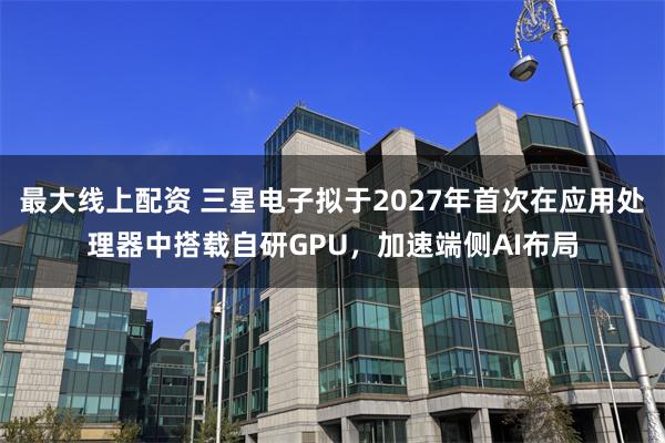 最大线上配资 三星电子拟于2027年首次在应用处理器中搭载自研GPU,加速端侧AI布局