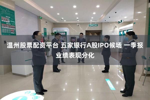 温州股票配资平台 五家银行A股IPO候场 一季报业绩表现分化