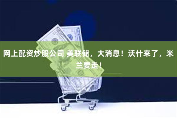 网上配资炒股公司 美联储，大消息！沃什来了，米兰要走！