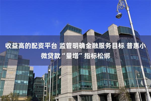 收益高的配资平台 监管明确金融服务目标 普惠小微贷款“量增”指标松绑