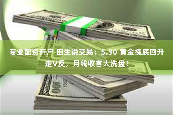专业配资开户 田生说交易：5.30 黄金探底回升走V反，月线收官大洗盘！