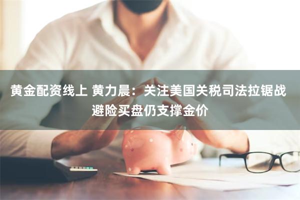 黄金配资线上 黄力晨：关注美国关税司法拉锯战 避险买盘仍支撑金价