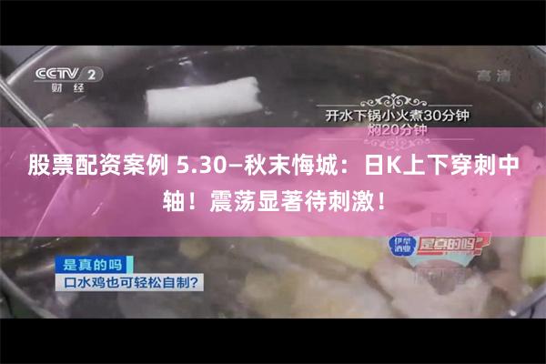 股票配资案例 5.30—秋末悔城：日K上下穿刺中轴！震荡显著待刺激！
