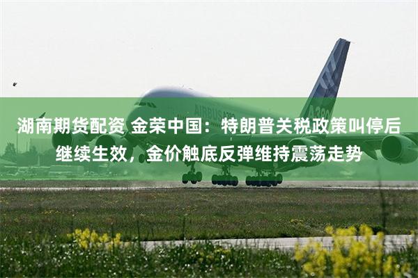 湖南期货配资 金荣中国：特朗普关税政策叫停后继续生效，金价触底反弹维持震荡走势