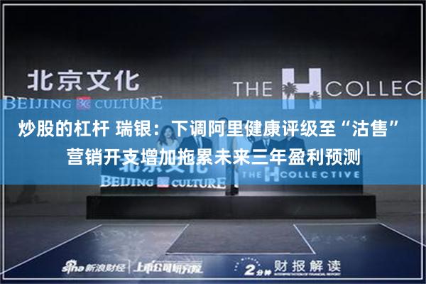 炒股的杠杆 瑞银：下调阿里健康评级至“沽售” 营销开支增加拖累未来三年盈利预测