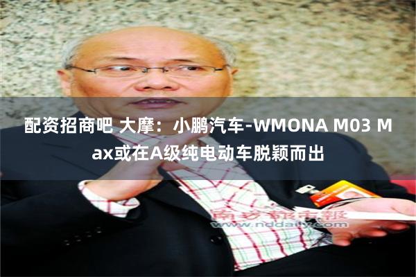 配资招商吧 大摩：小鹏汽车-WMONA M03 Max或在A级纯电动车脱颖而出