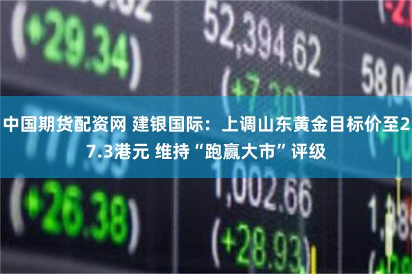 中国期货配资网 建银国际：上调山东黄金目标价至27.3港元 维持“跑赢大市”评级
