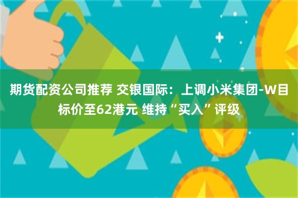 期货配资公司推荐 交银国际：上调小米集团-W目标价至62港元 维持“买入”评级