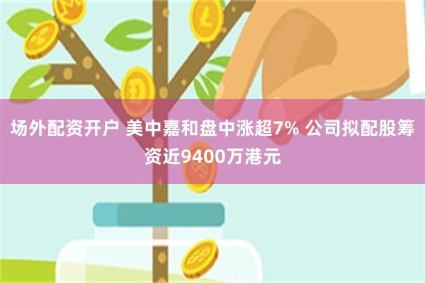 场外配资开户 美中嘉和盘中涨超7% 公司拟配股筹资近9400万港元
