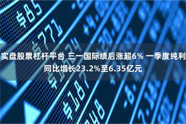 实盘股票杠杆平台 三一国际绩后涨超6% 一季度纯利同比增长23.2%至6.35亿元