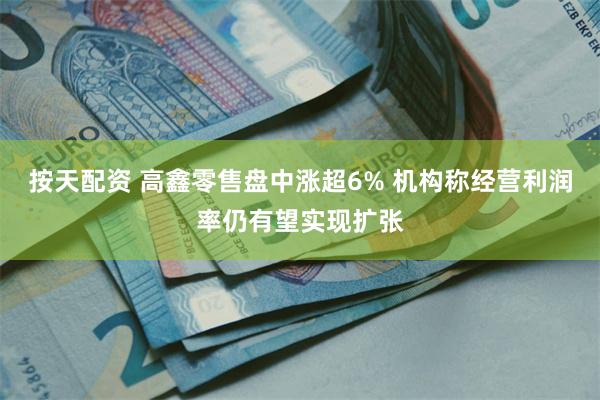按天配资 高鑫零售盘中涨超6% 机构称经营利润率仍有望实现扩张