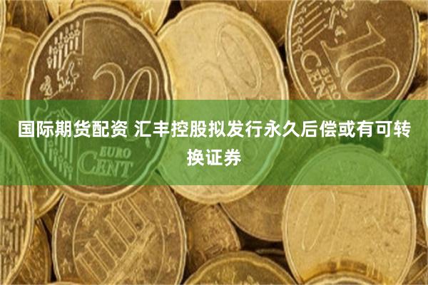 国际期货配资 汇丰控股拟发行永久后偿或有可转换证券