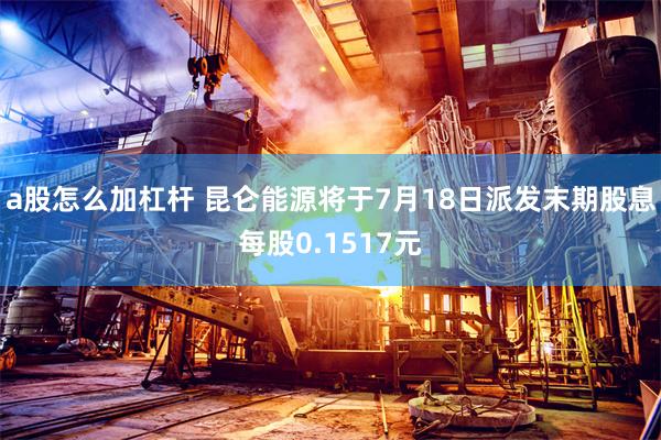 a股怎么加杠杆 昆仑能源将于7月18日派发末期股息每股0.1517元