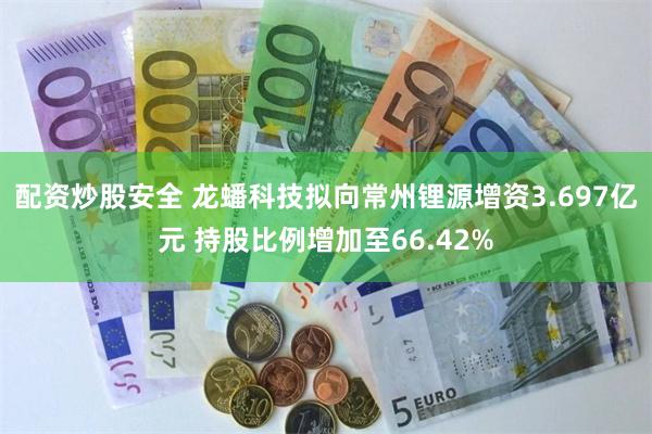 配资炒股安全 龙蟠科技拟向常州锂源增资3.697亿元 持股比例增加至66.42%