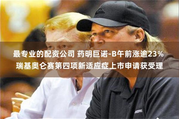 最专业的配资公司 药明巨诺-B午前涨逾23% 瑞基奥仑赛第四项新适应症上市申请获受理