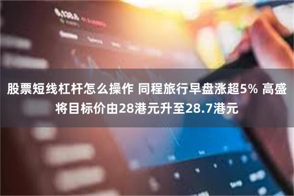 股票短线杠杆怎么操作 同程旅行早盘涨超5% 高盛将目标价由28港元升至28.7港元