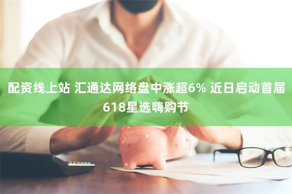 配资线上站 汇通达网络盘中涨超6% 近日启动首届618星选嗨购节