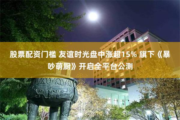 股票配资门槛 友谊时光盘中涨超15% 旗下《暴吵萌厨》开启全平台公测