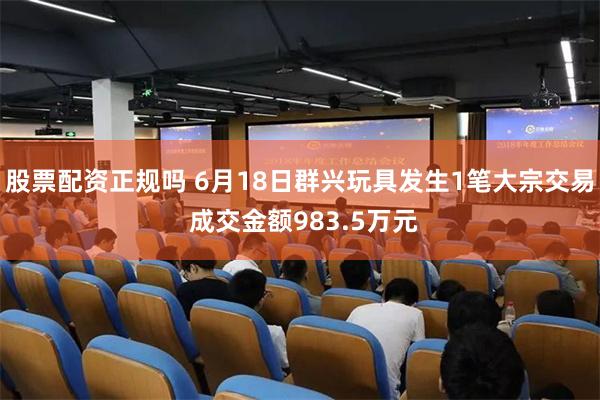 股票配资正规吗 6月18日群兴玩具发生1笔大宗交易 成交金额983.5万元
