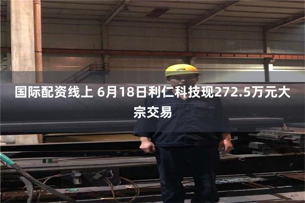 国际配资线上 6月18日利仁科技现272.5万元大宗交易