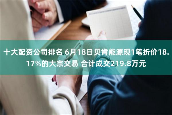 十大配资公司排名 6月18日贝肯能源现1笔折价18.17%的大宗交易 合计成交219.8万元
