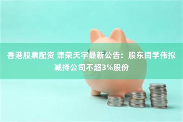 香港股票配资 津荣天宇最新公告：股东闫学伟拟减持公司不超3%股份