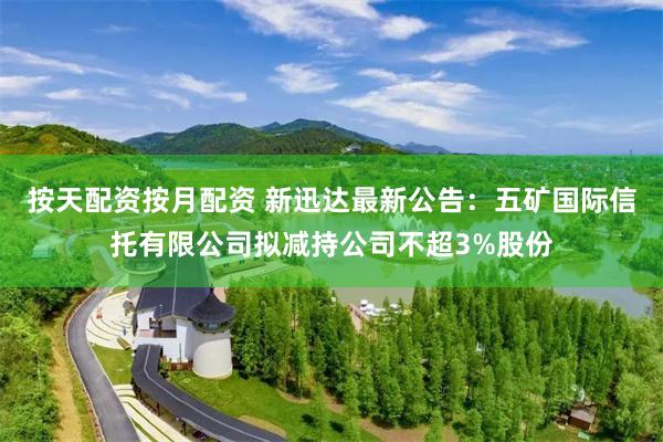 按天配资按月配资 新迅达最新公告：五矿国际信托有限公司拟减持公司不超3%股份