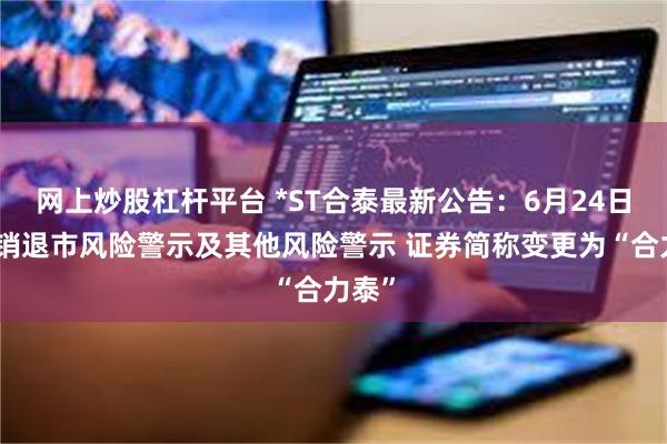 网上炒股杠杆平台 *ST合泰最新公告：6月24日起撤销退市风险警示及其他风险警示 证券简称变更为“合力泰”