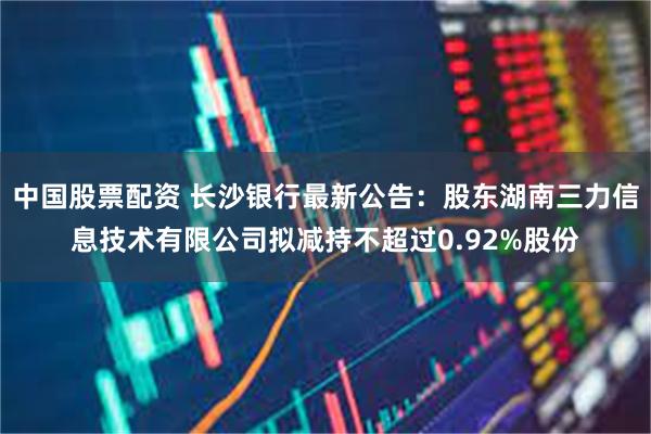 中国股票配资 长沙银行最新公告：股东湖南三力信息技术有限公司拟减持不超过0.92%股份
