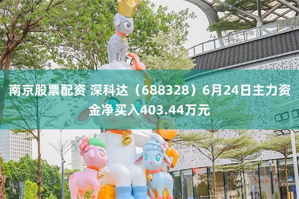 南京股票配资 深科达（688328）6月24日主力资金净买入403.44万元