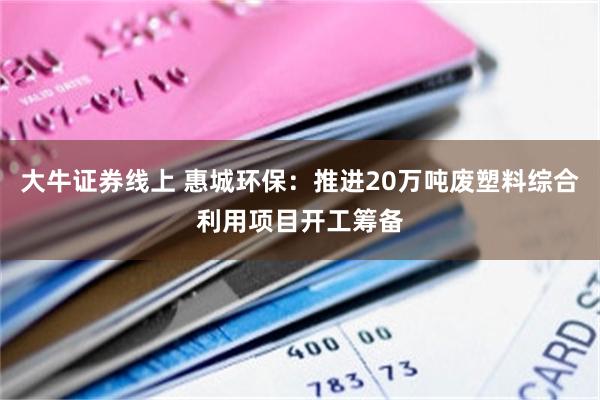 大牛证券线上 惠城环保：推进20万吨废塑料综合利用项目开工筹备