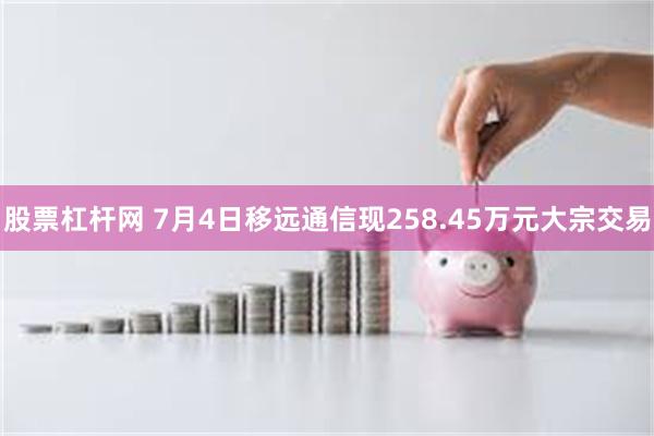 股票杠杆网 7月4日移远通信现258.45万元大宗交易