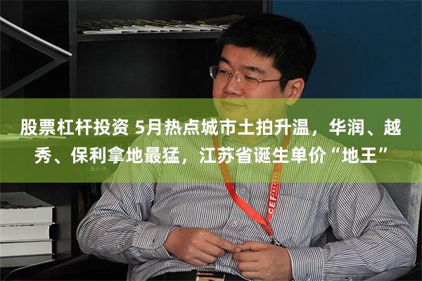 股票杠杆投资 5月热点城市土拍升温，华润、越秀、保利拿地最猛，江苏省诞生单价“地王”