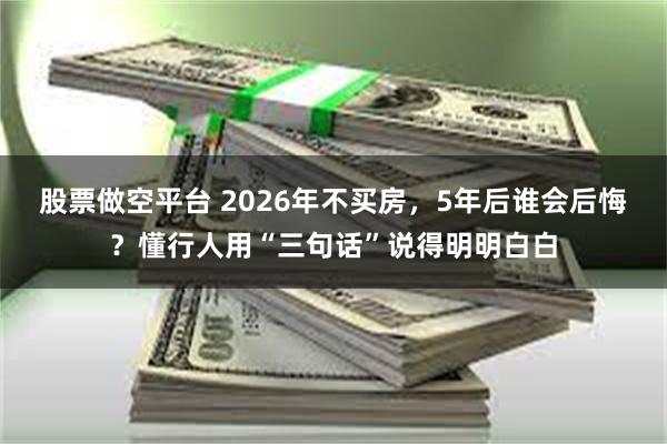 股票做空平台 2026年不买房，5年后谁会后悔？懂行人用“三句话”说得明明白白