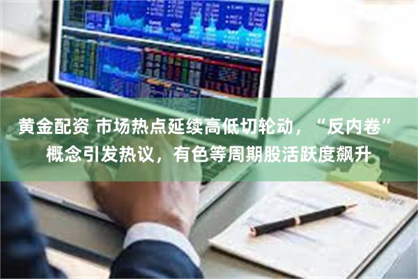 黄金配资 市场热点延续高低切轮动，“反内卷” 概念引发热议，有色等周期股活跃度飙升