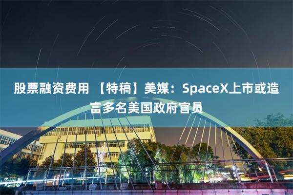 股票融资费用 【特稿】美媒：SpaceX上市或造富多名美国政府官员