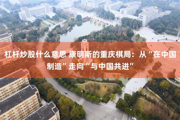 杠杆炒股什么意思 康明斯的重庆棋局：从“在中国制造”走向“与中国共进”