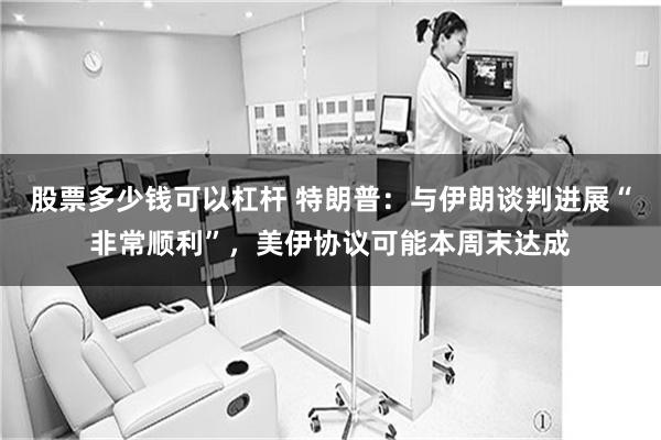 股票多少钱可以杠杆 特朗普：与伊朗谈判进展“非常顺利”，美伊协议可能本周末达成