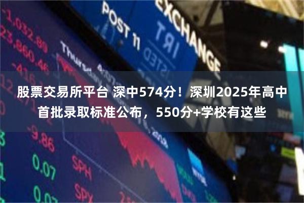股票交易所平台 深中574分！深圳2025年高中首批录取标准公布，550分+学校有这些